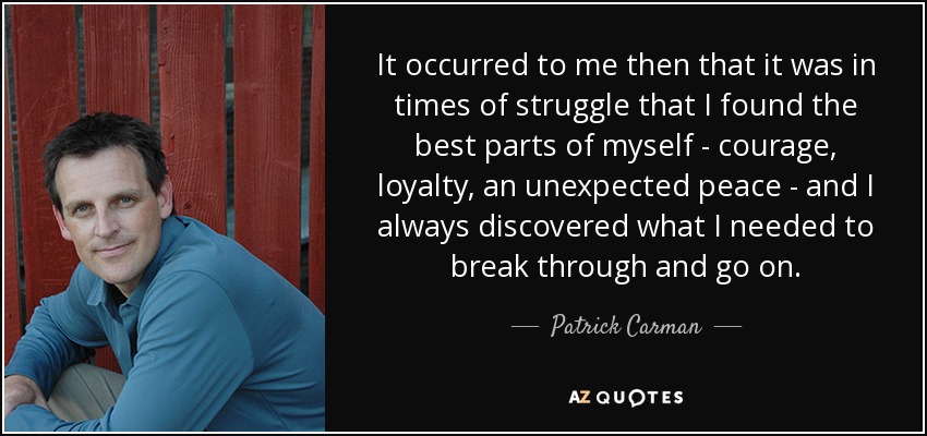 It occurred to me then that it was in times of struggle that I found the best parts of myself - courage, loyalty, an unexpected peace - and I always discovered what I needed to break through and go on. - Patrick Carman