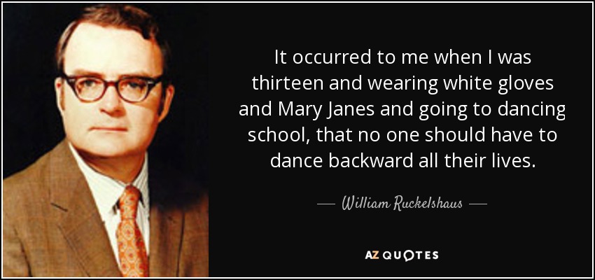 It occurred to me when I was thirteen and wearing white gloves and Mary Janes and going to dancing school, that no one should have to dance backward all their lives. - William Ruckelshaus