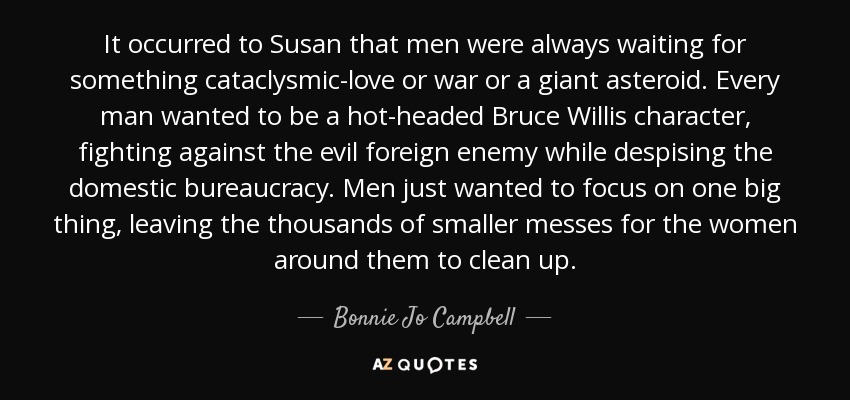 It occurred to Susan that men were always waiting for something cataclysmic-love or war or a giant asteroid. Every man wanted to be a hot-headed Bruce Willis character, fighting against the evil foreign enemy while despising the domestic bureaucracy. Men just wanted to focus on one big thing, leaving the thousands of smaller messes for the women around them to clean up. - Bonnie Jo Campbell