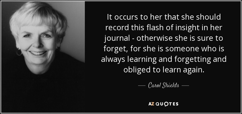 It occurs to her that she should record this flash of insight in her journal - otherwise she is sure to forget, for she is someone who is always learning and forgetting and obliged to learn again. - Carol Shields