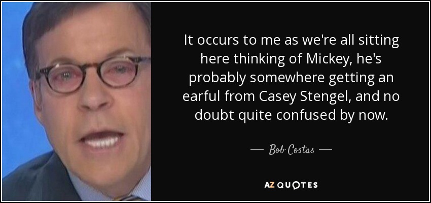 It occurs to me as we're all sitting here thinking of Mickey, he's probably somewhere getting an earful from Casey Stengel, and no doubt quite confused by now. - Bob Costas