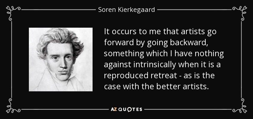 It occurs to me that artists go forward by going backward, something which I have nothing against intrinsically when it is a reproduced retreat - as is the case with the better artists. - Soren Kierkegaard