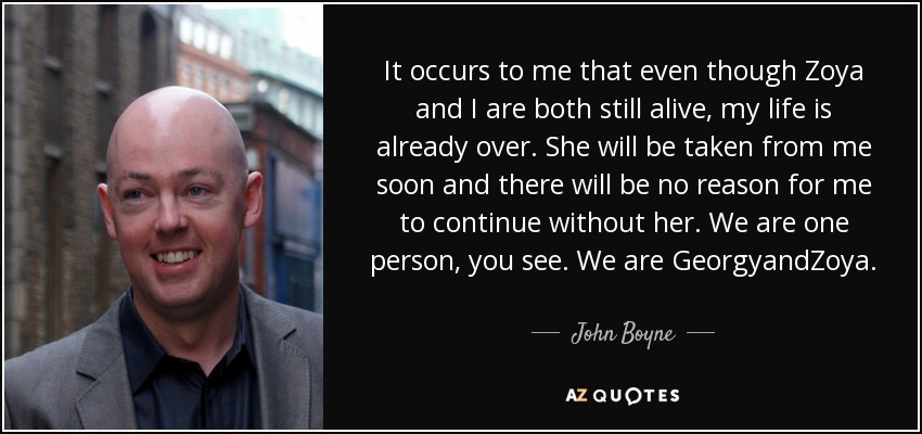 It occurs to me that even though Zoya and I are both still alive, my life is already over. She will be taken from me soon and there will be no reason for me to continue without her. We are one person, you see. We are GeorgyandZoya. - John Boyne