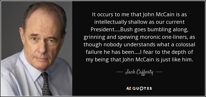 It occurs to me that John McCain is as intellectually shallow as our current President....Bush goes bumbling along, grinning and spewing moronic one-liners, as though nobody understands what a colossal failure he has been....I fear to the depth of my being that John McCain is just like him. - Jack Cafferty