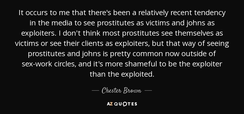 It occurs to me that there's been a relatively recent tendency in the media to see prostitutes as victims and johns as exploiters. I don't think most prostitutes see themselves as victims or see their clients as exploiters, but that way of seeing prostitutes and johns is pretty common now outside of sex-work circles, and it's more shameful to be the exploiter than the exploited. - Chester Brown