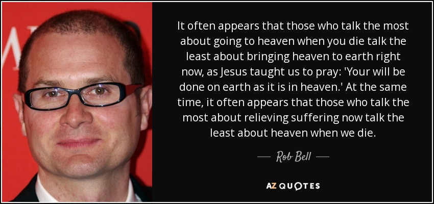 It often appears that those who talk the most about going to heaven when you die talk the least about bringing heaven to earth right now, as Jesus taught us to pray: 'Your will be done on earth as it is in heaven.' At the same time, it often appears that those who talk the most about relieving suffering now talk the least about heaven when we die. - Rob Bell