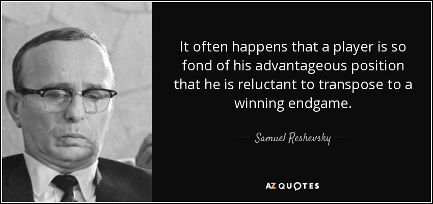 It often happens that a player is so fond of his advantageous position that he is reluctant to transpose to a winning endgame. - Samuel Reshevsky