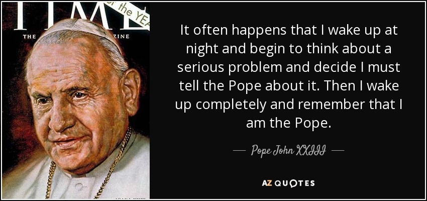 It often happens that I wake up at night and begin to think about a serious problem and decide I must tell the Pope about it. Then I wake up completely and remember that I am the Pope. - Pope John XXIII