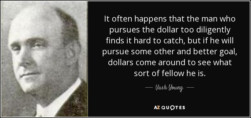 It often happens that the man who pursues the dollar too diligently finds it hard to catch, but if he will pursue some other and better goal, dollars come around to see what sort of fellow he is. - Vash Young