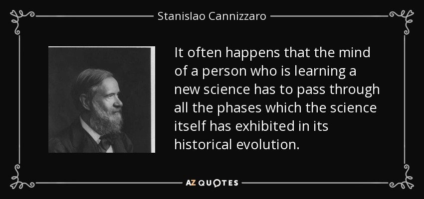 It often happens that the mind of a person who is learning a new science has to pass through all the phases which the science itself has exhibited in its historical evolution. - Stanislao Cannizzaro