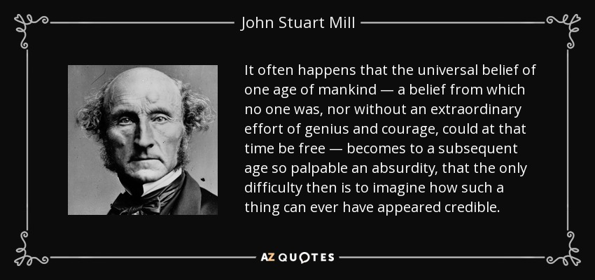 It often happens that the universal belief of one age of mankind — a belief from which no one was, nor without an extraordinary effort of genius and courage, could at that time be free — becomes to a subsequent age so palpable an absurdity, that the only difficulty then is to imagine how such a thing can ever have appeared credible. - John Stuart Mill