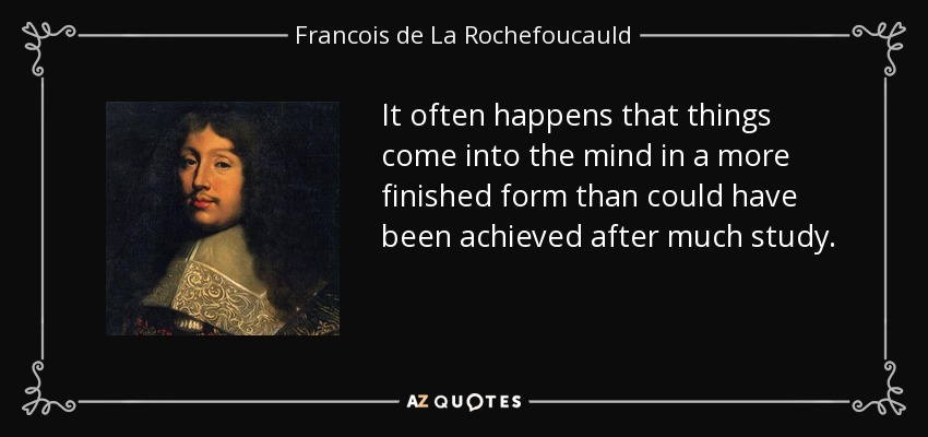 It often happens that things come into the mind in a more finished form than could have been achieved after much study. - Francois de La Rochefoucauld
