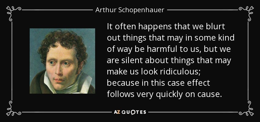It often happens that we blurt out things that may in some kind of way be harmful to us, but we are silent about things that may make us look ridiculous; because in this case effect follows very quickly on cause. - Arthur Schopenhauer