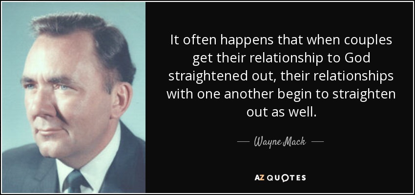 It often happens that when couples get their relationship to God straightened out, their relationships with one another begin to straighten out as well. - Wayne Mack