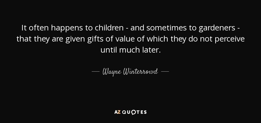 It often happens to children - and sometimes to gardeners - that they are given gifts of value of which they do not perceive until much later. - Wayne Winterrowd