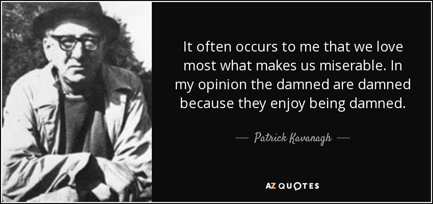 It often occurs to me that we love most what makes us miserable. In my opinion the damned are damned because they enjoy being damned. - Patrick Kavanagh