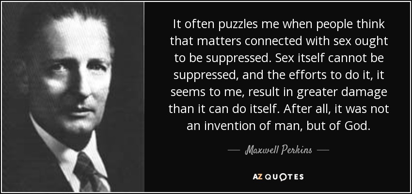 It often puzzles me when people think that matters connected with sex ought to be suppressed. Sex itself cannot be suppressed, and the efforts to do it, it seems to me, result in greater damage than it can do itself. After all, it was not an invention of man, but of God. - Maxwell Perkins