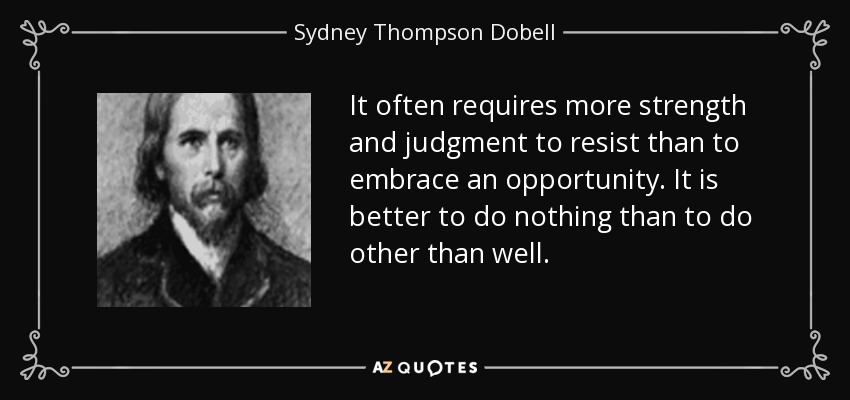 It often requires more strength and judgment to resist than to embrace an opportunity. It is better to do nothing than to do other than well. - Sydney Thompson Dobell