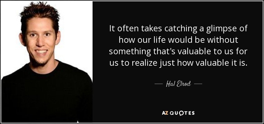 It often takes catching a glimpse of how our life would be without something that's valuable to us for us to realize just how valuable it is. - Hal Elrod