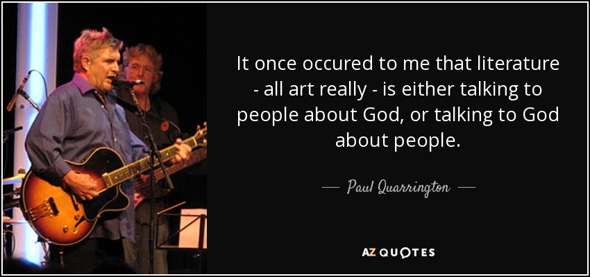 It once occured to me that literature - all art really - is either talking to people about God, or talking to God about people. - Paul Quarrington