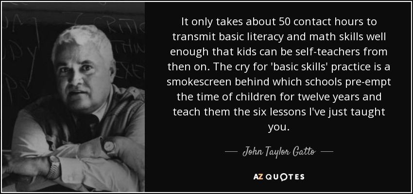 It only takes about 50 contact hours to transmit basic literacy and math skills well enough that kids can be self-teachers from then on. The cry for 'basic skills' practice is a smokescreen behind which schools pre-empt the time of children for twelve years and teach them the six lessons I've just taught you. - John Taylor Gatto