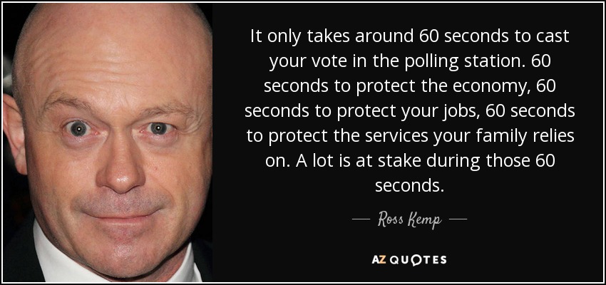 It only takes around 60 seconds to cast your vote in the polling station. 60 seconds to protect the economy, 60 seconds to protect your jobs, 60 seconds to protect the services your family relies on. A lot is at stake during those 60 seconds. - Ross Kemp