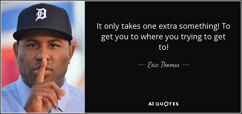 It only takes one extra something! To get you to where you trying to get to! - Eric Thomas