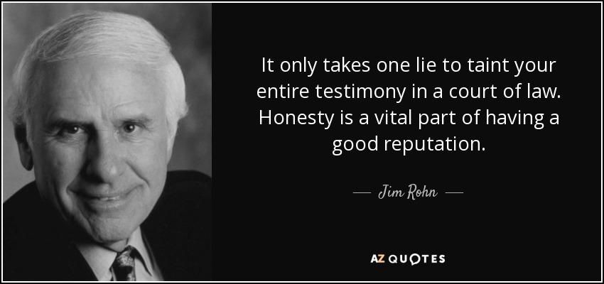 It only takes one lie to taint your entire testimony in a court of law. Honesty is a vital part of having a good reputation. - Jim Rohn