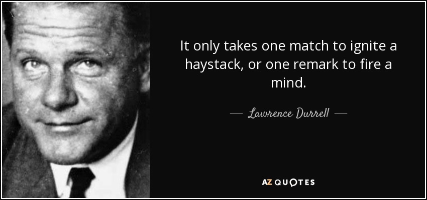 It only takes one match to ignite a haystack, or one remark to fire a mind. - Lawrence Durrell