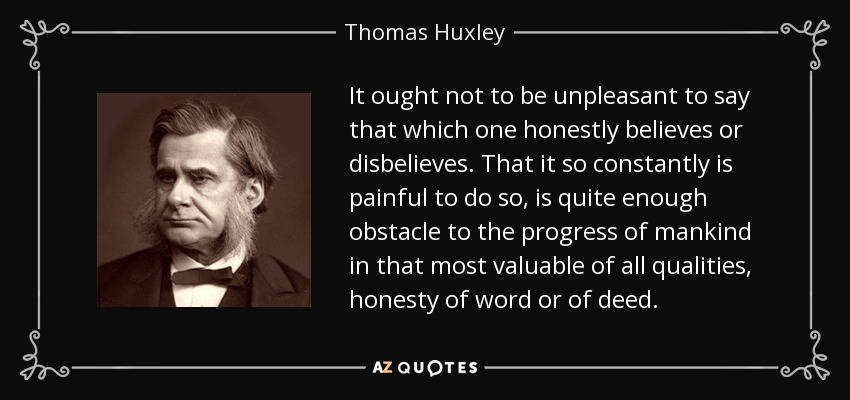 It ought not to be unpleasant to say that which one honestly believes or disbelieves. That it so constantly is painful to do so, is quite enough obstacle to the progress of mankind in that most valuable of all qualities, honesty of word or of deed. - Thomas Huxley