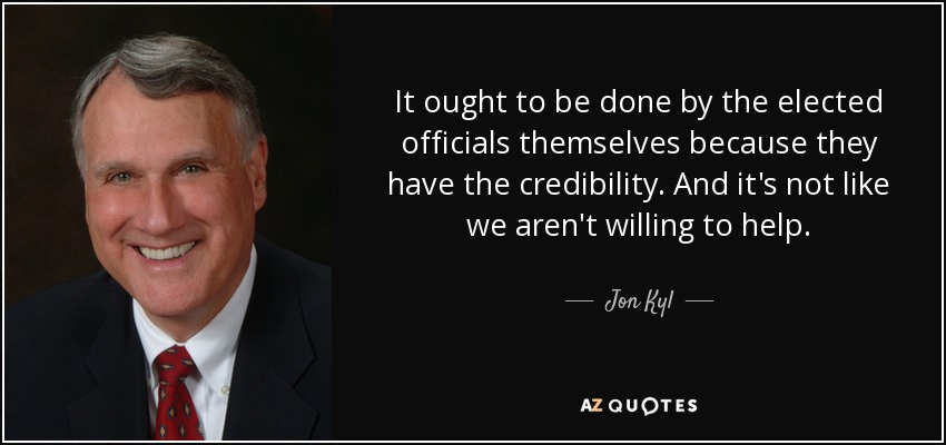 It ought to be done by the elected officials themselves because they have the credibility. And it's not like we aren't willing to help. - Jon Kyl