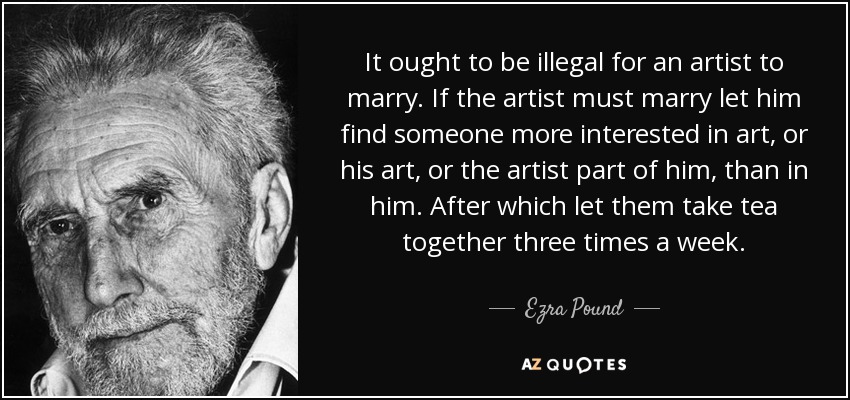 It ought to be illegal for an artist to marry. If the artist must marry let him find someone more interested in art, or his art, or the artist part of him, than in him. After which let them take tea together three times a week. - Ezra Pound