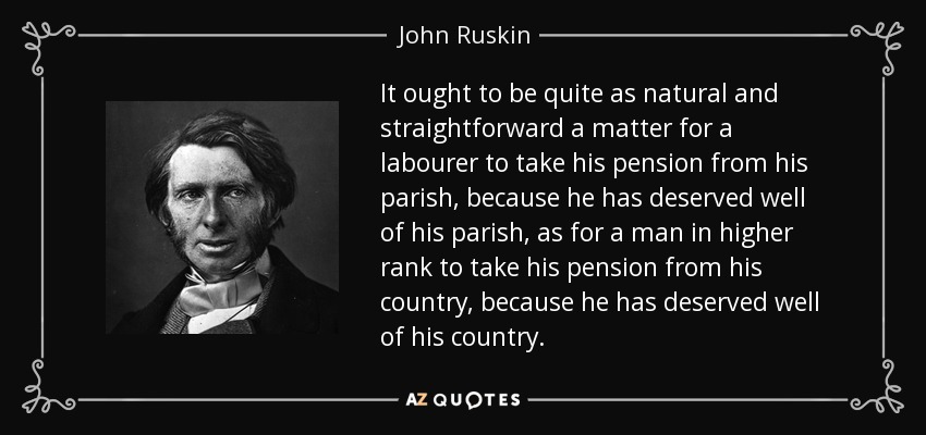 It ought to be quite as natural and straightforward a matter for a labourer to take his pension from his parish, because he has deserved well of his parish, as for a man in higher rank to take his pension from his country, because he has deserved well of his country. - John Ruskin