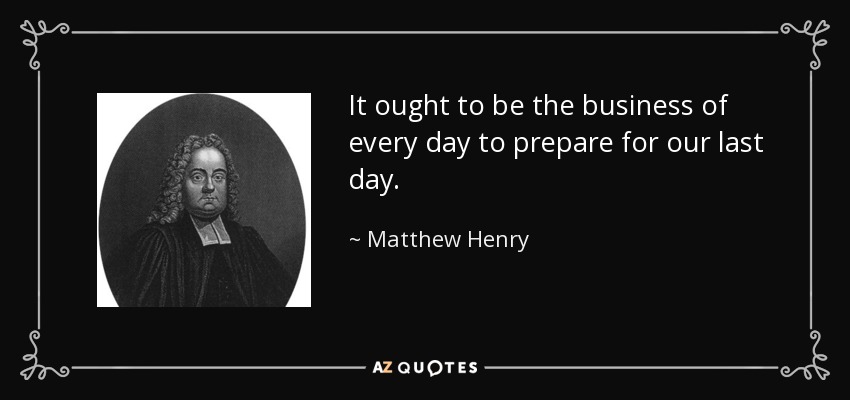 It ought to be the business of every day to prepare for our last day. - Matthew Henry