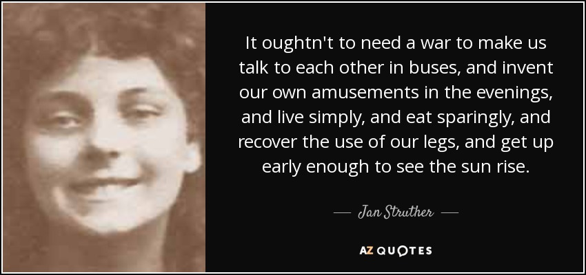 It oughtn't to need a war to make us talk to each other in buses, and invent our own amusements in the evenings, and live simply, and eat sparingly, and recover the use of our legs, and get up early enough to see the sun rise. - Jan Struther