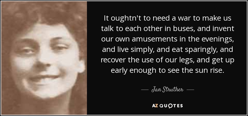 It oughtn't to need a war to make us talk to each other in buses, and invent our own amusements in the evenings, and live simply, and eat sparingly, and recover the use of our legs, and get up early enough to see the sun rise. - Jan Struther