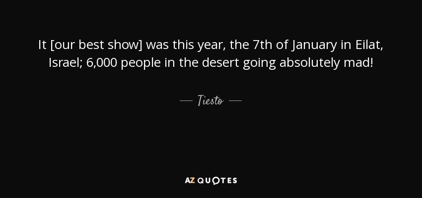 It [our best show] was this year, the 7th of January in Eilat, Israel; 6,000 people in the desert going absolutely mad! - Tiesto