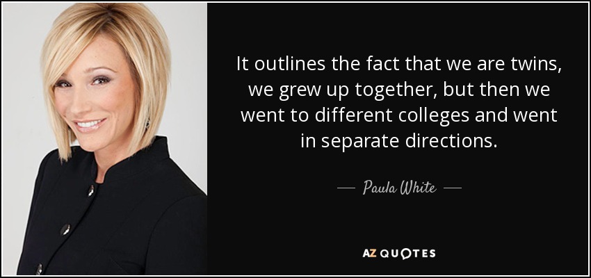 It outlines the fact that we are twins, we grew up together, but then we went to different colleges and went in separate directions. - Paula White