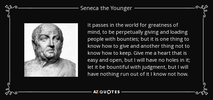 It passes in the world for greatness of mind, to be perpetually giving and loading people with bounties; but it is one thing to know how to give and another thing not to know how to keep. Give me a heart that is easy and open, but I will have no holes in it; let it be bountiful with judgment, but I will have nothing run out of it I know not how. - Seneca the Younger