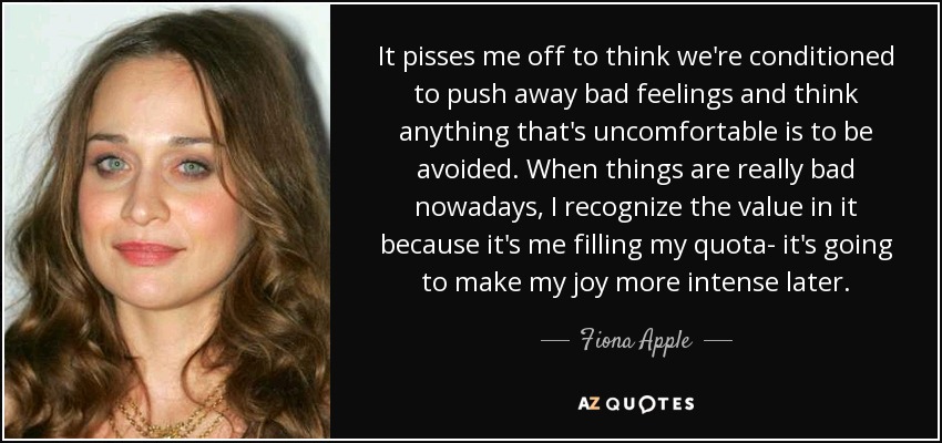 It pisses me off to think we're conditioned to push away bad feelings and think anything that's uncomfortable is to be avoided. When things are really bad nowadays, I recognize the value in it because it's me filling my quota- it's going to make my joy more intense later. - Fiona Apple