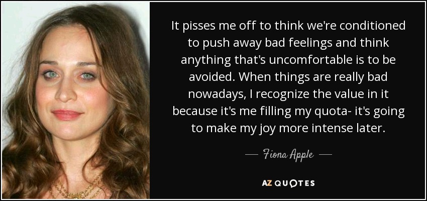 It pisses me off to think we're conditioned to push away bad feelings and think anything that's uncomfortable is to be avoided. When things are really bad nowadays, I recognize the value in it because it's me filling my quota- it's going to make my joy more intense later. - Fiona Apple