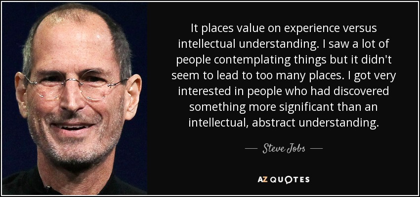 It places value on experience versus intellectual understanding. I saw a lot of people contemplating things but it didn't seem to lead to too many places. I got very interested in people who had discovered something more significant than an intellectual, abstract understanding. - Steve Jobs