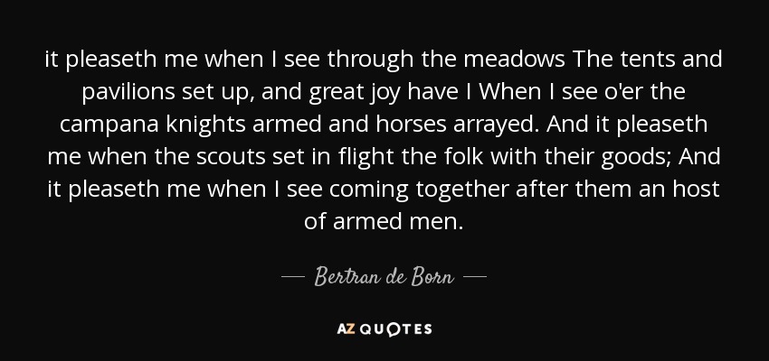 it pleaseth me when I see through the meadows The tents and pavilions set up, and great joy have I When I see o'er the campana knights armed and horses arrayed. And it pleaseth me when the scouts set in flight the folk with their goods; And it pleaseth me when I see coming together after them an host of armed men. - Bertran de Born