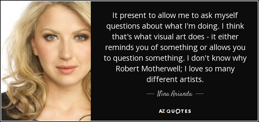 It present to allow me to ask myself questions about what I'm doing. I think that's what visual art does - it either reminds you of something or allows you to question something. I don't know why Robert Motherwell; I love so many different artists. - Nina Arianda
