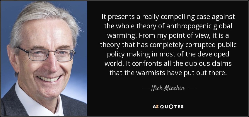It presents a really compelling case against the whole theory of anthropogenic global warming. From my point of view, it is a theory that has completely corrupted public policy making in most of the developed world. It confronts all the dubious claims that the warmists have put out there. - Nick Minchin