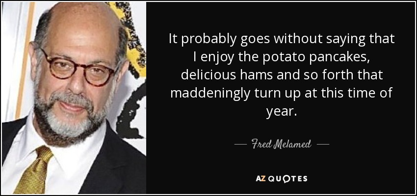 It probably goes without saying that I enjoy the potato pancakes, delicious hams and so forth that maddeningly turn up at this time of year. - Fred Melamed