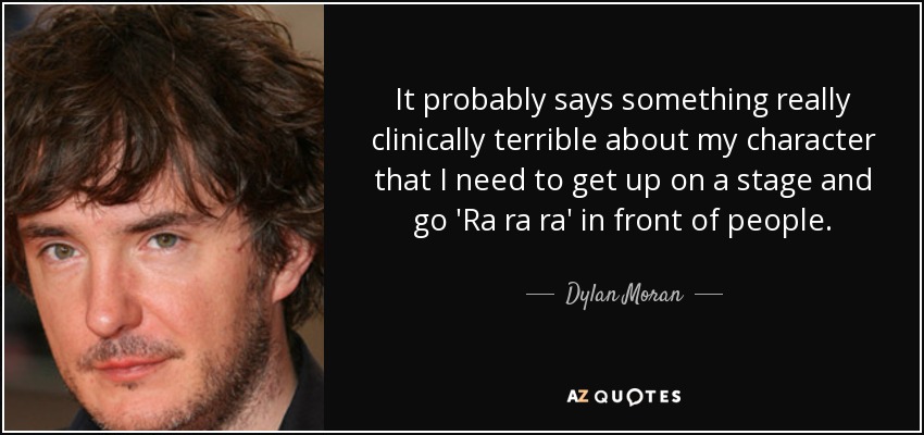 It probably says something really clinically terrible about my character that I need to get up on a stage and go 'Ra ra ra' in front of people. - Dylan Moran