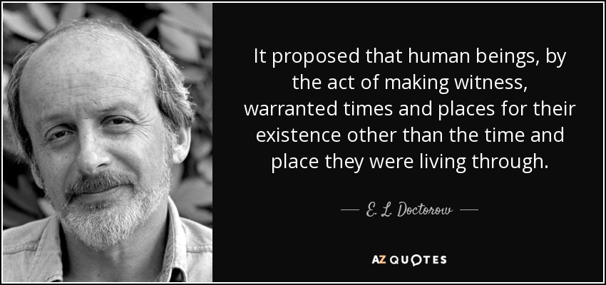 It proposed that human beings, by the act of making witness, warranted times and places for their existence other than the time and place they were living through. - E. L. Doctorow