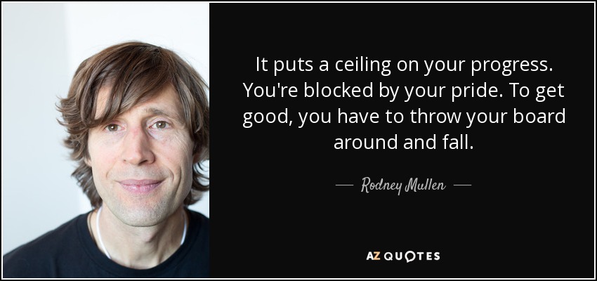 It puts a ceiling on your progress. You're blocked by your pride. To get good, you have to throw your board around and fall. - Rodney Mullen