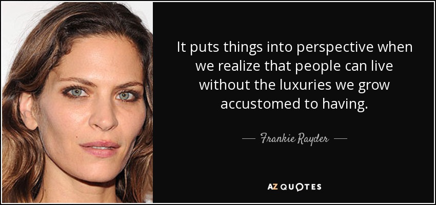 It puts things into perspective when we realize that people can live without the luxuries we grow accustomed to having. - Frankie Rayder